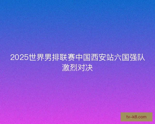 2025世界男排联赛中国西安站六国强队激烈对决